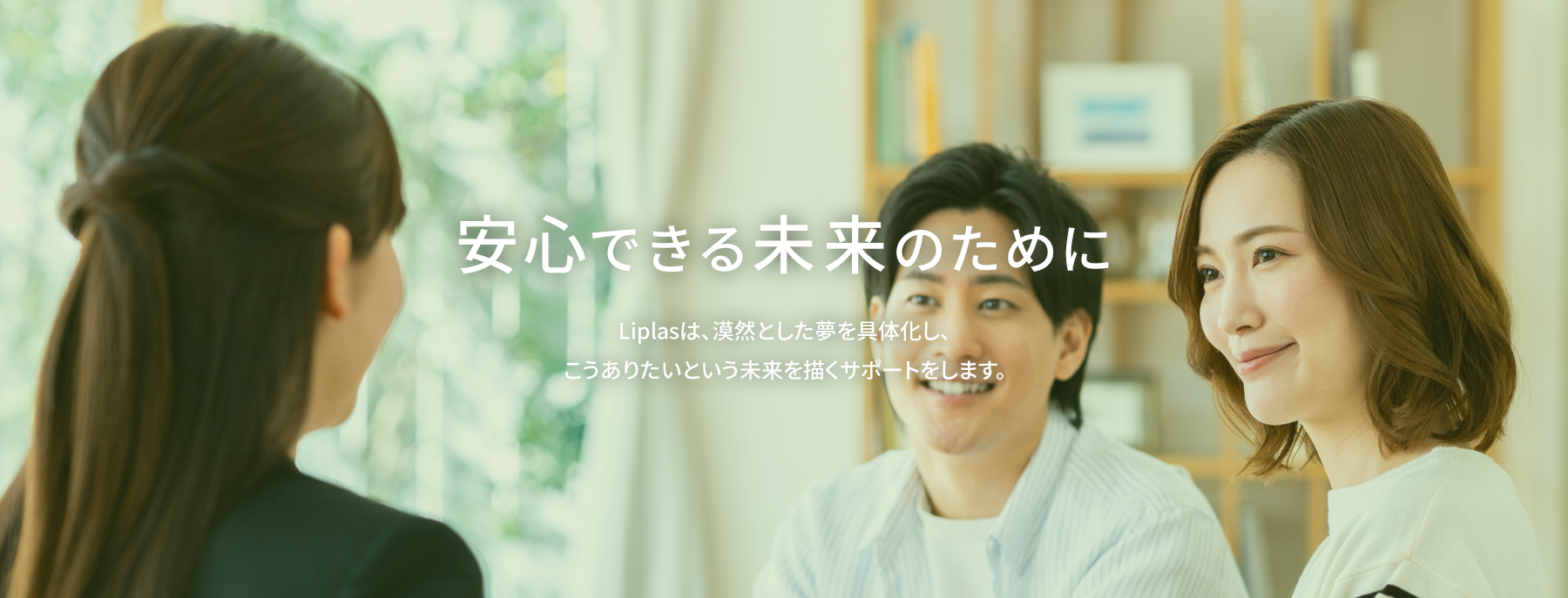 安心できるから未来がある Liplasは、漠然とした夢を具体化し、こうありたいと未来を描くサポートをします。