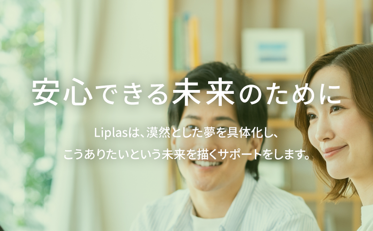 安心できるから未来がある Liplasは、漠然とした夢を具体化し、こうありたいと未来を描くサポートをします。